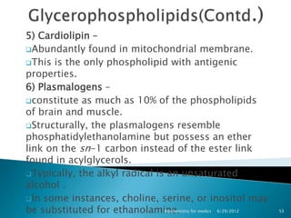 5) Cardiolipin –
Abundantly found in mitochondrial membrane.

This is the only phospholipid with antigenic
properties.
6) Plasmalogens –
constitute as much as 10% of the phospholipids
of brain and muscle.
Structurally, the plasmalogens resemble
phosphatidylethanolamine but possess an ether
link on the sn-1 carbon instead of the ester link
found in acylglycerols.
Typically, the alkyl radical is an unsaturated
alcohol .
In some instances, choline, serine, or inositol may
be substituted for ethanolamine. for medics 6/29/2012
                                Biochemistry            53
 