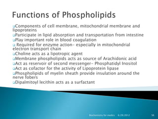 Components   of cell membrane, mitochondrial membrane and
lipoproteins
Participate in lipid absorption and transportation from intestine
Play important role in blood coagulation
 Required for enzyme action- especially in mitochondrial
electron transport chain
Choline acts as a lipotropic agent
Membrane phospholipids acts as source of Arachidonic acid
Act as reservoir of second messenger- Phosphatidyl Inositol
Act as cofactor for the activity of Lipoprotein lipase
Phospholipids of myelin sheath provide insulation around the
nerve fobers
Dipalmitoyl lecithin acts as a surfactant




                                      Biochemistry for medics   6/29/2012   56
 
