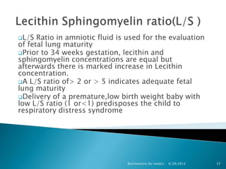 L/S  Ratio in amniotic fluid is used for the evaluation
of fetal lung maturity
Prior to 34 weeks gestation, lecithin and
sphingomyelin concentrations are equal but
afterwards there is marked increase in Lecithin
concentration.
A L/S ratio of> 2 or > 5 indicates adequate fetal
lung maturity
Delivery of a premature,low birth weight baby with
low L/S ratio (1 or<1) predisposes the child to
respiratory distress syndrome




                                Biochemistry for medics   6/29/2012   57
 