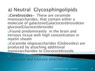 Cerebrosides-  These are ceramide
monosaccharides, that contain either a
molecule of galactose(Galactocerebroside)or
glucose(Glucocerebroside)
Found predominantly in the brain and
nervous tissue with high concentration in
myelin sheath
Ceramide oligosaccharides (Globosides) are
produced by attaching additional
monosaccharides to Glucocerebroside.
Lactosyl ceramide contains lactose
(Galactose and Glucose attached to ceramide)

                         Biochemistry for medics   6/29/2012   59
 