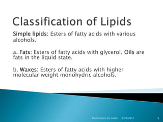 Simple lipids: Esters of fatty acids with various
alcohols.

a. Fats: Esters of fatty acids with glycerol. Oils are
fats in the liquid state.

b. Waxes: Esters of fatty acids with higher
molecular weight monohydric alcohols.




                                Biochemistry for medics   6/29/2012   6
 