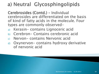 Cerebrosides (Contd.) – Individual
cerebrosides are differentiated on the basis
of kind of fatty acids in the molecule. Four
types are commonly observed-
a) Kerasin- contains Lignoceric acid
b) Cerebron- Contains cerebronic acid
c) Nervon- contains Nervonic acid
d) Oxynervon- contains hydroxy derivative
   of nervonic acid




                          Biochemistry for medics   6/29/2012   60
 