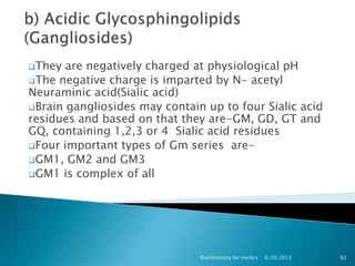 They  are negatively charged at physiological pH
The negative charge is imparted by N- acetyl
Neuraminic acid(Sialic acid)
Brain gangliosides may contain up to four Sialic acid
residues and based on that they are-GM, GD, GT and
GQ, containing 1,2,3 or 4 Sialic acid residues
Four important types of Gm series are-
GM1, GM2 and GM3
GM1 is complex of all




                               Biochemistry for medics   6/29/2012   62
 
