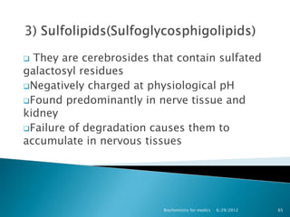  They are cerebrosides that contain sulfated
galactosyl residues
Negatively charged at physiological pH
Found predominantly in nerve tissue and
kidney
Failure of degradation causes them to
accumulate in nervous tissues




                          Biochemistry for medics   6/29/2012   65
 