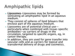    Liposomes-Liposomes may be formed by
    sonicating an amphipathic lipid in an aqueous
    medium.
   They consist of spheres of lipid bilayers that
    enclose part of the aqueous medium.
   Liposomes are of potential clinical use—
    particularly when combined with tissue-specific
    antibodies—as carriers of drugs in the
    circulation, targeted to specific organs, eg, in
    cancer therapy.
   In addition, they are used for gene transfer into
    vascular cells and as carriers for topical and
    transdermal delivery of drugs and cosmetics.


                                Biochemistry for medics   6/29/2012   69
 