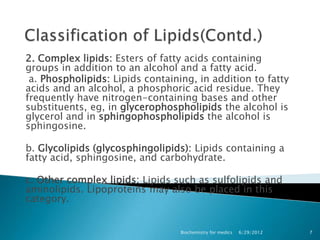 2. Complex lipids: Esters of fatty acids containing
groups in addition to an alcohol and a fatty acid.
 a. Phospholipids: Lipids containing, in addition to fatty
acids and an alcohol, a phosphoric acid residue. They
frequently have nitrogen-containing bases and other
substituents, eg, in glycerophospholipids the alcohol is
glycerol and in sphingophospholipids the alcohol is
sphingosine.

b. Glycolipids (glycosphingolipids): Lipids containing a
fatty acid, sphingosine, and carbohydrate.

c. Other complex lipids: Lipids such as sulfolipids and
aminolipids. Lipoproteins may also be placed in this
category.


                                  Biochemistry for medics   6/29/2012   7
 