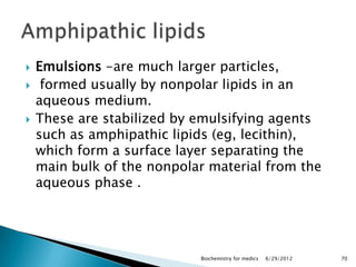    Emulsions -are much larger particles,
    formed usually by nonpolar lipids in an
    aqueous medium.
   These are stabilized by emulsifying agents
    such as amphipathic lipids (eg, lecithin),
    which form a surface layer separating the
    main bulk of the nonpolar material from the
    aqueous phase .




                            Biochemistry for medics   6/29/2012   70
 