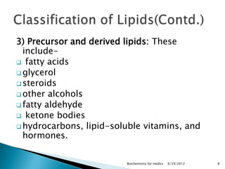 3) Precursor and derived lipids: These
  include-
 fatty acids
 glycerol
 steroids
 other alcohols
 fatty aldehyde
 ketone bodies
 hydrocarbons, lipid-soluble vitamins, and
  hormones.


                         Biochemistry for medics   6/29/2012   8
 
