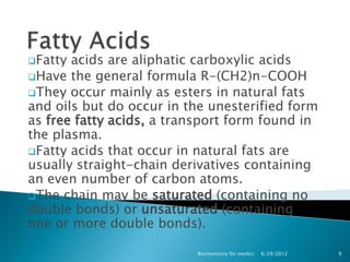Fatty acids are aliphatic carboxylic acids
Have the general formula R-(CH2)n-COOH
They occur mainly as esters in natural fats
and oils but do occur in the unesterified form
as free fatty acids, a transport form found in
the plasma.
Fatty acids that occur in natural fats are
usually straight-chain derivatives containing
an even number of carbon atoms.
The chain may be saturated (containing no
double bonds) or unsaturated (containing
one or more double bonds).

                          Biochemistry for medics   6/29/2012   9
 