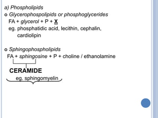 a) Phospholipids
 Glycerophospolipids or phosphoglycerides
FA + glycerol + P + X
eg. phosphatidic acid, lecithin, cephalin,
cardiolipin
 Sphingophospholipids
FA + sphingosine + P + choline / ethanolamine
CERAMIDE
eg. sphingomyelin
 