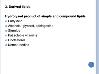 3. Derived lipids:
Hydrolysed product of simple and compound lipids
 Fatty acid
 Alcohols- glycerol, sphingosine
 Steroids
 Fat soluble vitamins
 Cholesterol
 Ketone bodies
 