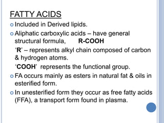 FATTY ACIDS
 Included in Derived lipids.
 Aliphatic carboxylic acids – have general
structural formula, R-COOH
‘R’ – represents alkyl chain composed of carbon
& hydrogen atoms.
‘COOH’ represents the functional group.
 FA occurs mainly as esters in natural fat & oils in
esterified form.
 In unesterified form they occur as free fatty acids
(FFA), a transport form found in plasma.
 