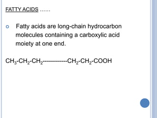 FATTY ACIDS ……
 Fatty acids are long-chain hydrocarbon
molecules containing a carboxylic acid
moiety at one end.
CH3-CH2-CH2------------CH2-CH2-COOH
 