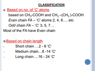 CLASSIFICATION
 Based on no. of ‘C’ atoms
based on CH3-COOH and CH3 –(CH2 )-COOH
Even chain FA – ‘C’ atoms 2, 4, 6…. etc
Odd chain FA – ‘C’ 3, 5, 7…
Most of the FA have Even chain
 Based on chain length
- Short chain …2 - 6 ‘C’
- Medium chain…8 -14 ‘C’
- Long chain….16 - 24 ‘C’
 