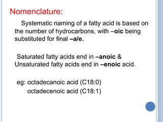 Nomenclature:
Systematic naming of a fatty acid is based on
the number of hydrocarbons, with –oic being
substituted for final –a/e.
Saturated fatty acids end in –anoic &
Unsaturated fatty acids end in –enoic acid.
eg: octadecanoic acid (C18:0)
octadecenoic acid (C18:1)
 