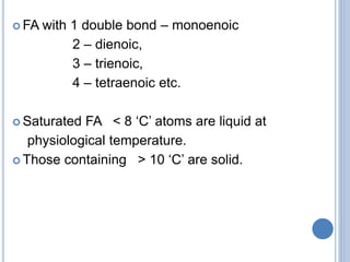  FA with 1 double bond – monoenoic
2 – dienoic,
3 – trienoic,
4 – tetraenoic etc.
 Saturated FA < 8 ‘C’ atoms are liquid at
physiological temperature.
 Those containing > 10 ‘C’ are solid.
 