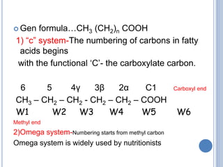  Gen formula…CH3 (CH2)n COOH
1) “c” system-The numbering of carbons in fatty
acids begins
with the functional ‘C’- the carboxylate carbon.
6 5 4γ 3β 2α C1 Carboxyl end
CH3 – CH2 – CH2 - CH2 – CH2 – COOH
W1 W2 W3 W4 W5 W6
Methyl end
2)Omega system-Numbering starts from methyl carbon
Omega system is widely used by nutritionists
 