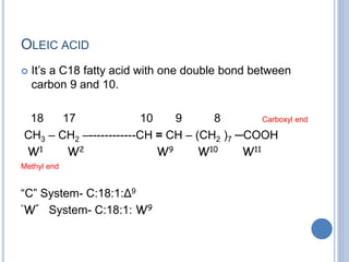 OLEIC ACID
 It’s a C18 fatty acid with one double bond between
carbon 9 and 10.
18 17 10 9 8 Carboxyl end
CH3 – CH2 –------------CH = CH – (CH2 )7 ─COOH
W1 W2 W9 W10 W11
Methyl end
“C” System- C:18:1:Δ9
“W” System- C:18:1: W9
 
