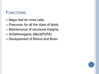 FUNCTIONS
 Major fuel for most cells.
 Precursor for all the class of lipids.
 Maintenance of structural integrity
 Antiatherogenic effect(PUFA)
 Devlopement of Retina and Brain
 