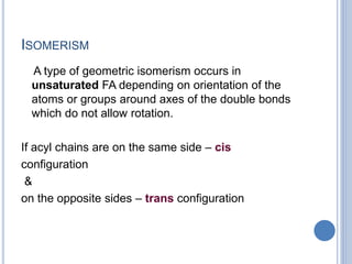 ISOMERISM
A type of geometric isomerism occurs in
unsaturated FA depending on orientation of the
atoms or groups around axes of the double bonds
which do not allow rotation.
If acyl chains are on the same side – cis
configuration
&
on the opposite sides – trans configuration
 