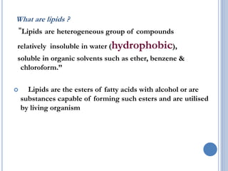 What are lipids ?
“Lipids are heterogeneous group of compounds
relatively insoluble in water (hydrophobic),
soluble in organic solvents such as ether, benzene &
chloroform.”
 Lipids are the esters of fatty acids with alcohol or are
substances capable of forming such esters and are utilised
by living organism
 