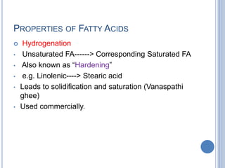 PROPERTIES OF FATTY ACIDS
 Hydrogenation
• Unsaturated FA------> Corresponding Saturated FA
• Also known as “Hardening”
• e.g. Linolenic----> Stearic acid
• Leads to solidification and saturation (Vanaspathi
ghee)
• Used commercially.
 