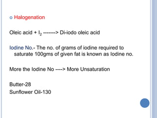  Halogenation
Oleic acid + I2 -------> Di-iodo oleic acid
Iodine No.- The no. of grams of iodine required to
saturate 100gms of given fat is known as Iodine no.
More the Iodine No ----> More Unsaturation
Butter-28
Sunflower Oil-130
 