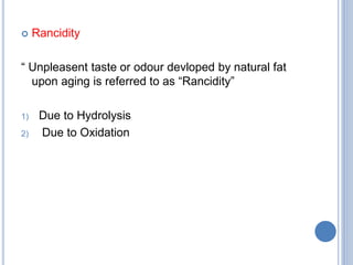  Rancidity
“ Unpleasent taste or odour devloped by natural fat
upon aging is referred to as “Rancidity”
1) Due to Hydrolysis
2) Due to Oxidation
 
