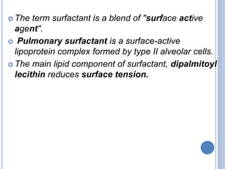  The term surfactant is a blend of "surface active
agent".
 Pulmonary surfactant is a surface-active
lipoprotein complex formed by type II alveolar cells.
 The main lipid component of surfactant, dipalmitoyl
lecithin reduces surface tension.
 