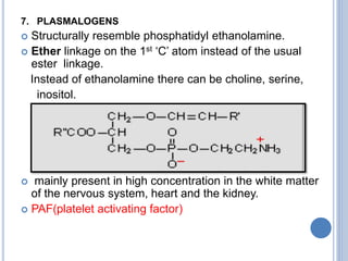 7. PLASMALOGENS
 Structurally resemble phosphatidyl ethanolamine.
 Ether linkage on the 1st ‘C’ atom instead of the usual
ester linkage.
Instead of ethanolamine there can be choline, serine,
inositol.
 mainly present in high concentration in the white matter
of the nervous system, heart and the kidney.
 PAF(platelet activating factor)
 