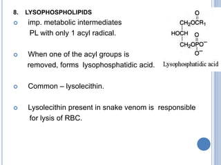 8. LYSOPHOSPHOLIPIDS
 imp. metabolic intermediates
PL with only 1 acyl radical.
 When one of the acyl groups is
removed, forms lysophosphatidic acid.
 Common – lysolecithin.
 Lysolecithin present in snake venom is responsible
for lysis of RBC.
 