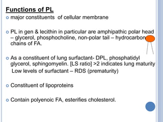Functions of PL
 major constituents of cellular membrane
 PL in gen & lecithin in particular are amphipathic polar head
– glycerol, phosphocholine, non-polar tail – hydrocarbon
chains of FA.
 As a constituent of lung surfactant- DPL, phosphatidyl
glycerol, sphingomyelin. [LS ratio] >2 indicates lung maturity
Low levels of surfactant – RDS (prematurity)
 Constituent of lipoproteins
 Contain polyenoic FA, esterifies cholesterol.
 