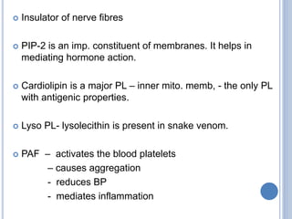  Insulator of nerve fibres
 PIP-2 is an imp. constituent of membranes. It helps in
mediating hormone action.
 Cardiolipin is a major PL – inner mito. memb, - the only PL
with antigenic properties.
 Lyso PL- lysolecithin is present in snake venom.
 PAF – activates the blood platelets
– causes aggregation
- reduces BP
- mediates inflammation
 