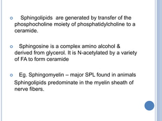  Sphingolipids are generated by transfer of the
phosphocholine moiety of phosphatidylcholine to a
ceramide.
 Sphingosine is a complex amino alcohol &
derived from glycerol. It is N-acetylated by a variety
of FA to form ceramide
 Eg. Sphingomyelin – major SPL found in animals
Sphingolipids predominate in the myelin sheath of
nerve fibers.
 