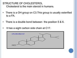 STRUCTURE OF CHOLESTEROL
Cholesterol is the main steroid in humans.
• There is a OH group on C3.This group is usually esterified
to a FA.
• There is a double bond between the position 5 & 6.
• It has a eight carbon side chain at C17.
 