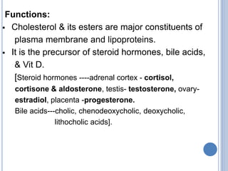 Functions:
 Cholesterol & its esters are major constituents of
plasma membrane and lipoproteins.
 It is the precursor of steroid hormones, bile acids,
& Vit D.
[Steroid hormones ----adrenal cortex - cortisol,
cortisone & aldosterone, testis- testosterone, ovary-
estradiol, placenta -progesterone.
Bile acids---cholic, chenodeoxycholic, deoxycholic,
lithocholic acids].
 