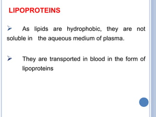 LIPOPROTEINS
 As lipids are hydrophobic, they are not
soluble in the aqueous medium of plasma.
 They are transported in blood in the form of
lipoproteins
 