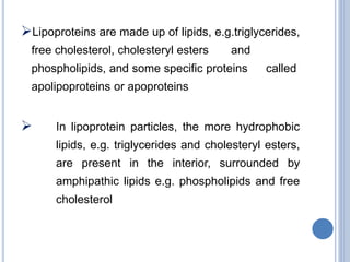 Lipoproteins are made up of lipids, e.g.triglycerides,
free cholesterol, cholesteryl esters and
phospholipids, and some specific proteins called
apolipoproteins or apoproteins
 In lipoprotein particles, the more hydrophobic
lipids, e.g. triglycerides and cholesteryl esters,
are present in the interior, surrounded by
amphipathic lipids e.g. phospholipids and free
cholesterol
 
