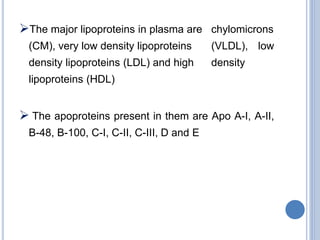 The major lipoproteins in plasma are chylomicrons
(CM), very low density lipoproteins (VLDL), low
density lipoproteins (LDL) and high density
lipoproteins (HDL)
 The apoproteins present in them are Apo A-I, A-II,
B-48, B-100, C-I, C-II, C-III, D and E
 