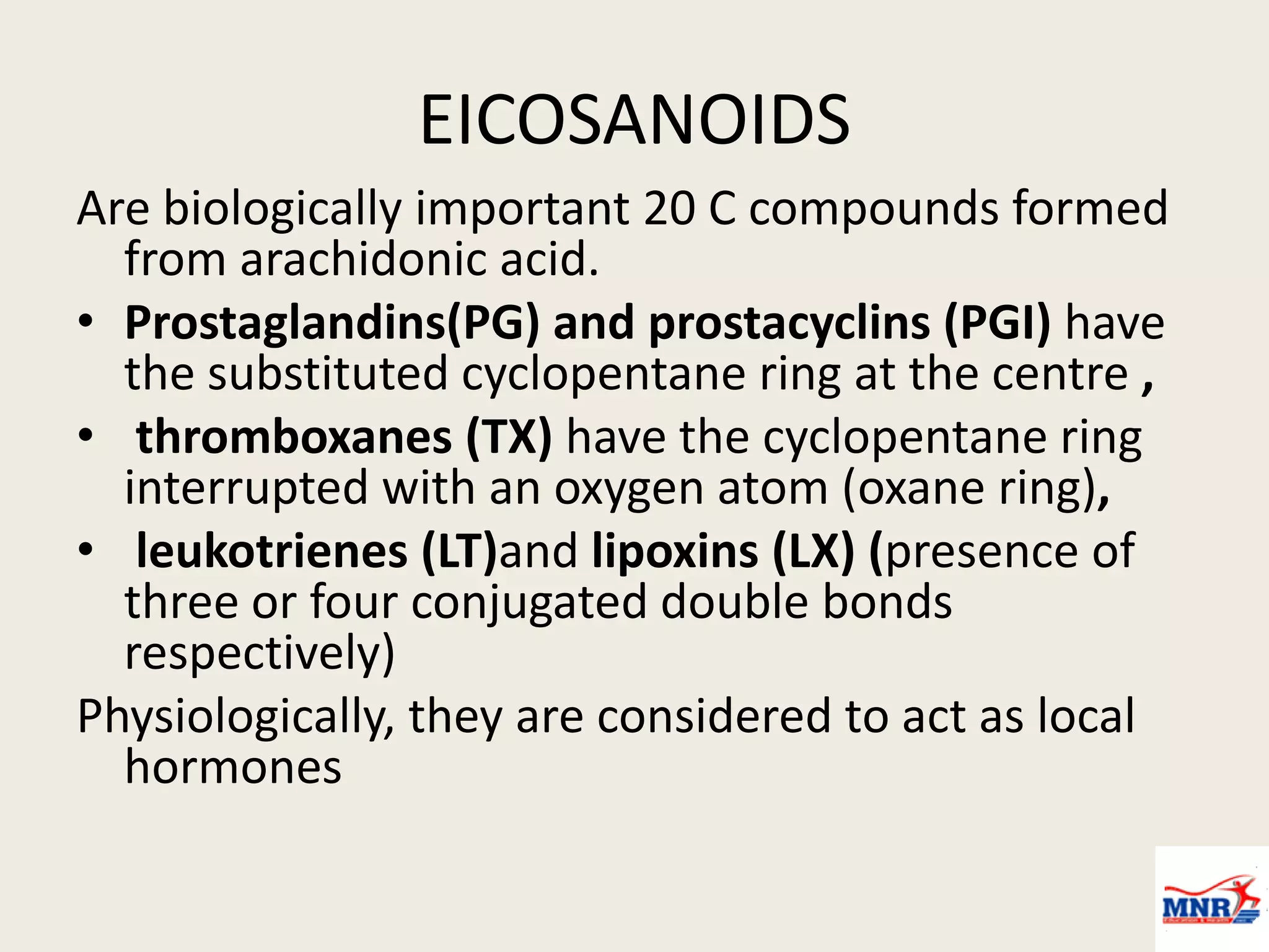 EICOSANOIDS
Are biologically important 20 C compounds formed
from arachidonic acid.
• Prostaglandins(PG) and prostacyclins (PGI) have
the substituted cyclopentane ring at the centre ,
• thromboxanes (TX) have the cyclopentane ring
interrupted with an oxygen atom (oxane ring),
• leukotrienes (LT)and lipoxins (LX) (presence of
three or four conjugated double bonds
respectively)
Physiologically, they are considered to act as local
hormones
 