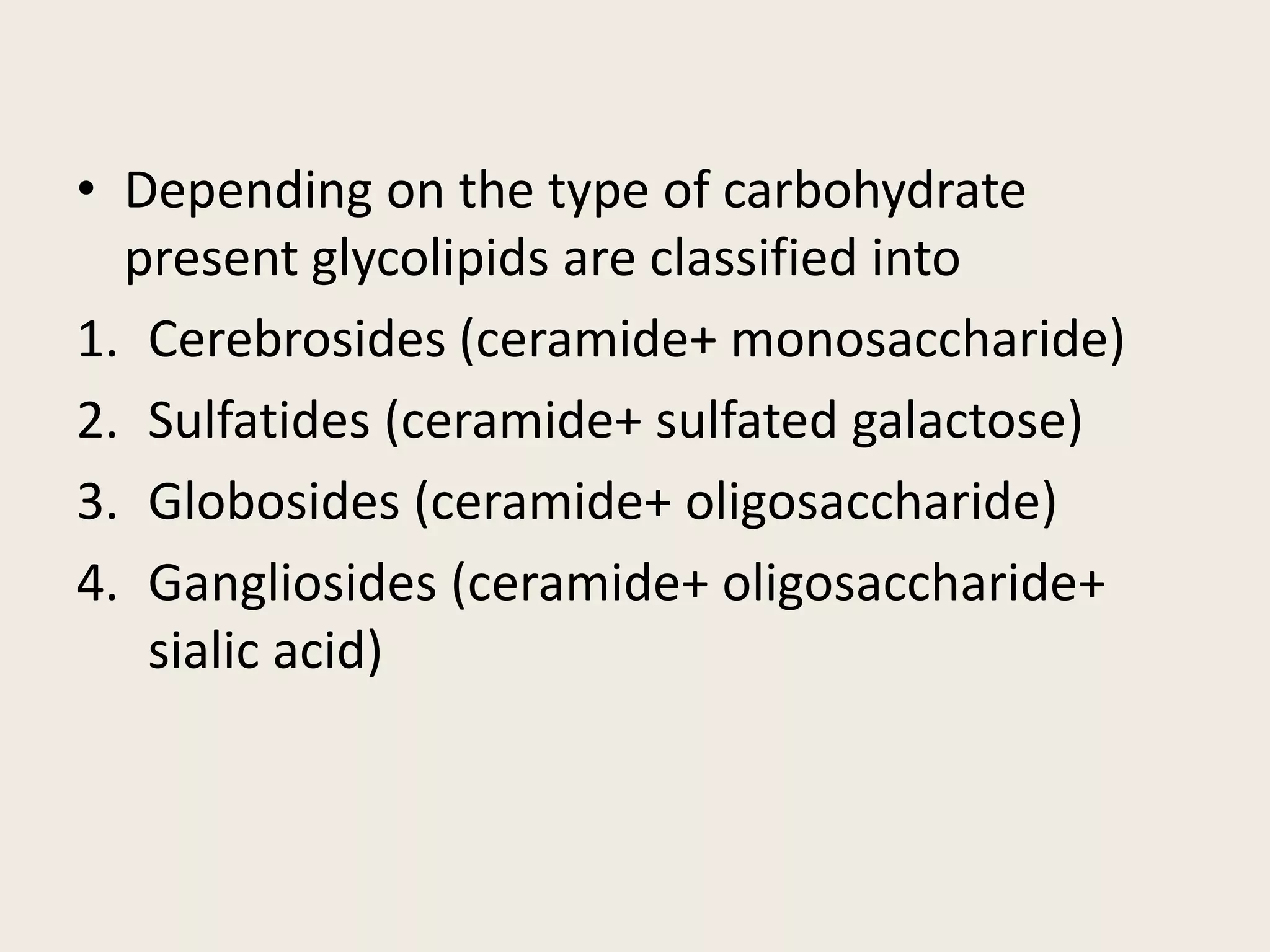 • Depending on the type of carbohydrate
present glycolipids are classified into
1. Cerebrosides (ceramide+ monosaccharide)
2. Sulfatides (ceramide+ sulfated galactose)
3. Globosides (ceramide+ oligosaccharide)
4. Gangliosides (ceramide+ oligosaccharide+
sialic acid)
 