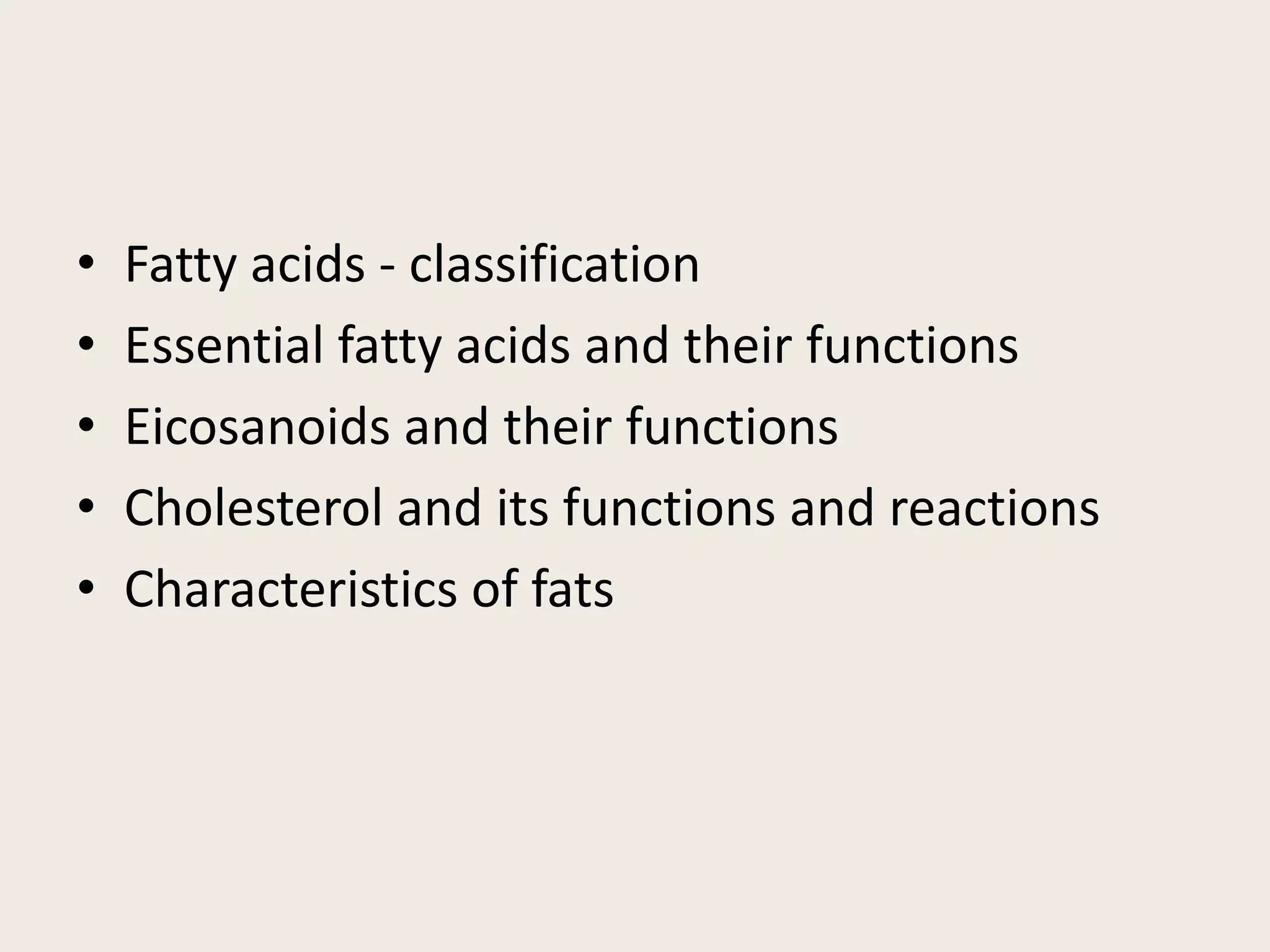 • Fatty acids - classification
• Essential fatty acids and their functions
• Eicosanoids and their functions
• Cholesterol and its functions and reactions
• Characteristics of fats
 