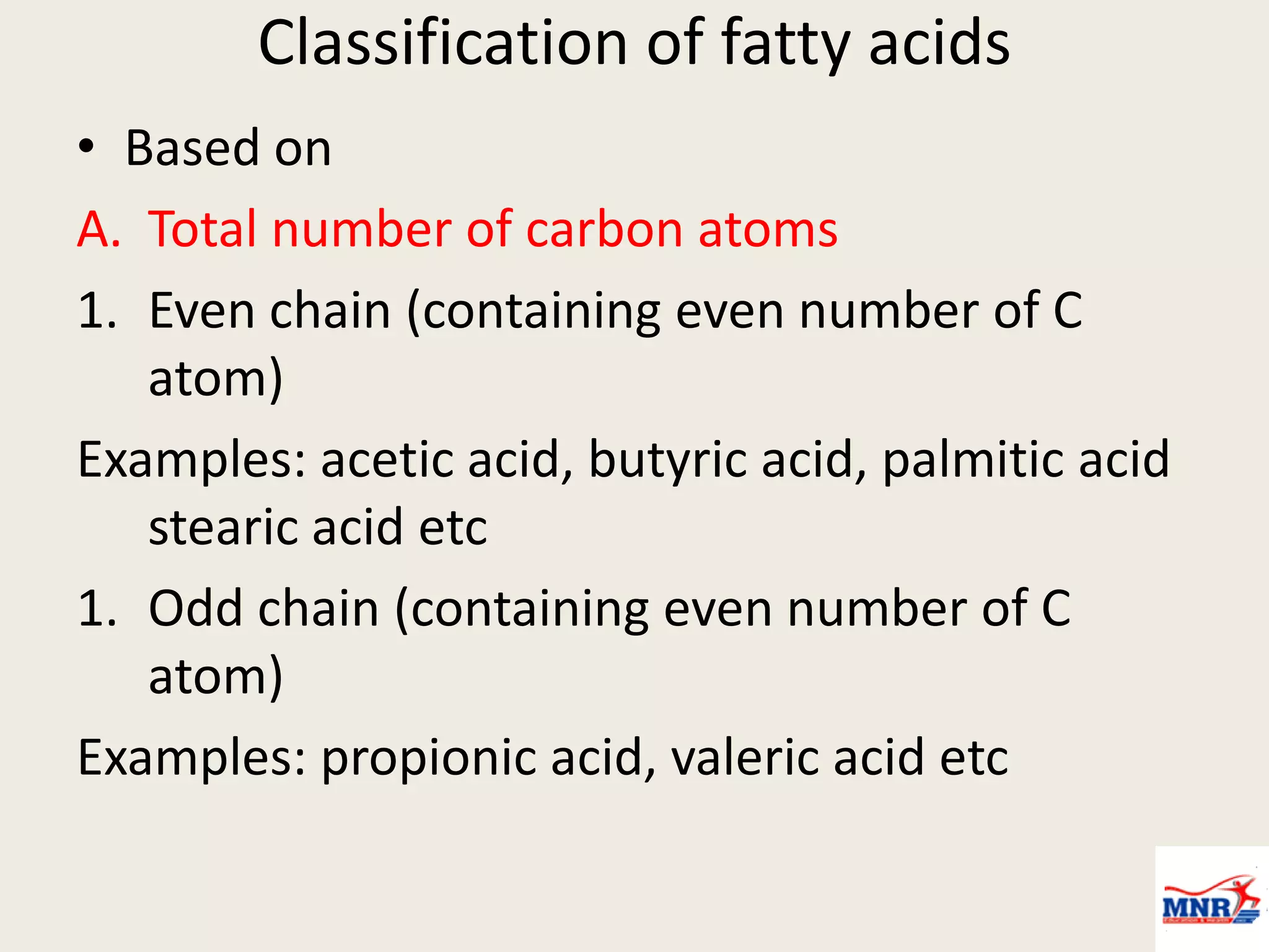 Classification of fatty acids
• Based on
A. Total number of carbon atoms
1. Even chain (containing even number of C
atom)
Examples: acetic acid, butyric acid, palmitic acid
stearic acid etc
1. Odd chain (containing even number of C
atom)
Examples: propionic acid, valeric acid etc
 