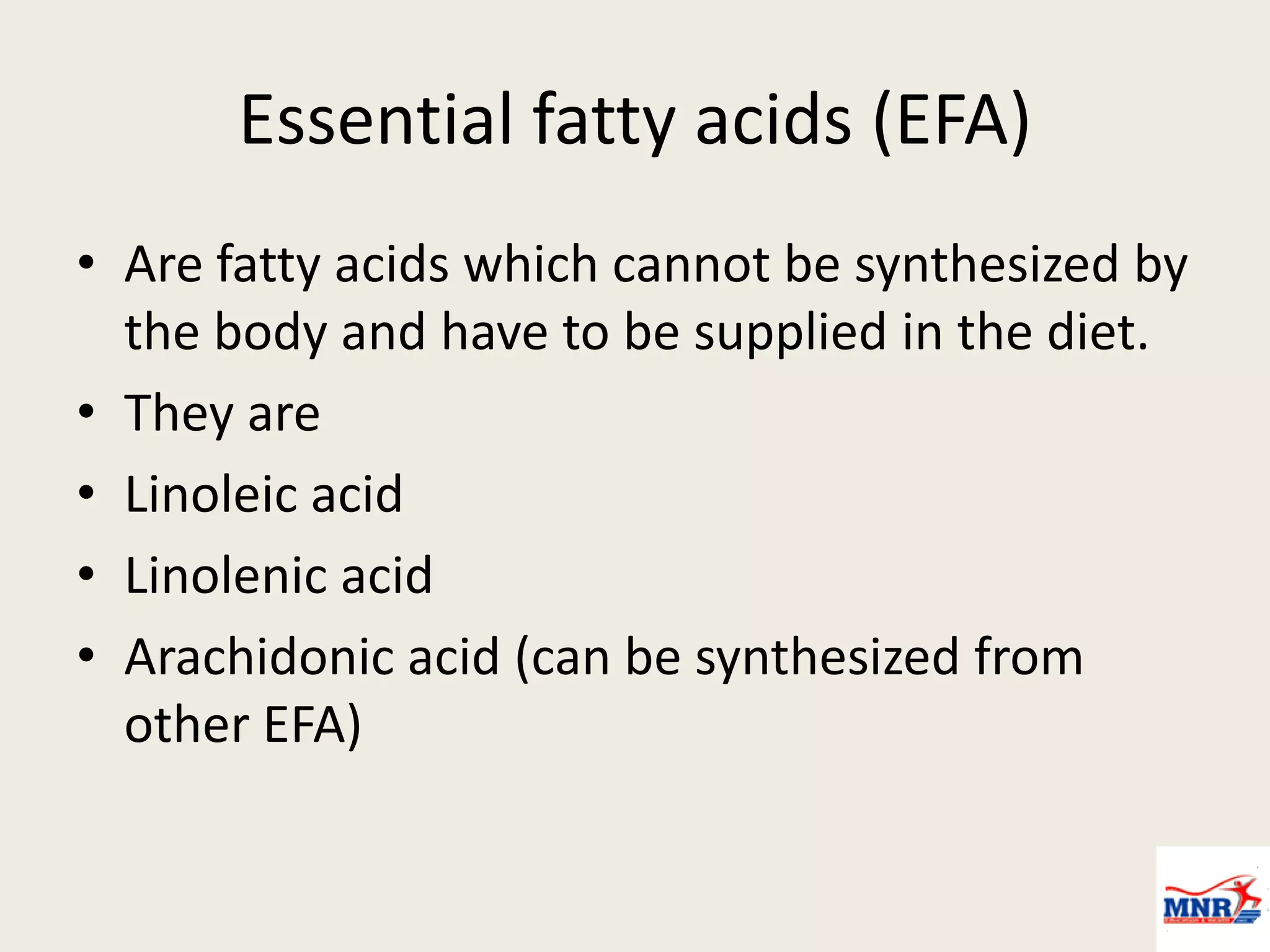 Essential fatty acids (EFA)
• Are fatty acids which cannot be synthesized by
the body and have to be supplied in the diet.
• They are
• Linoleic acid
• Linolenic acid
• Arachidonic acid (can be synthesized from
other EFA)
 