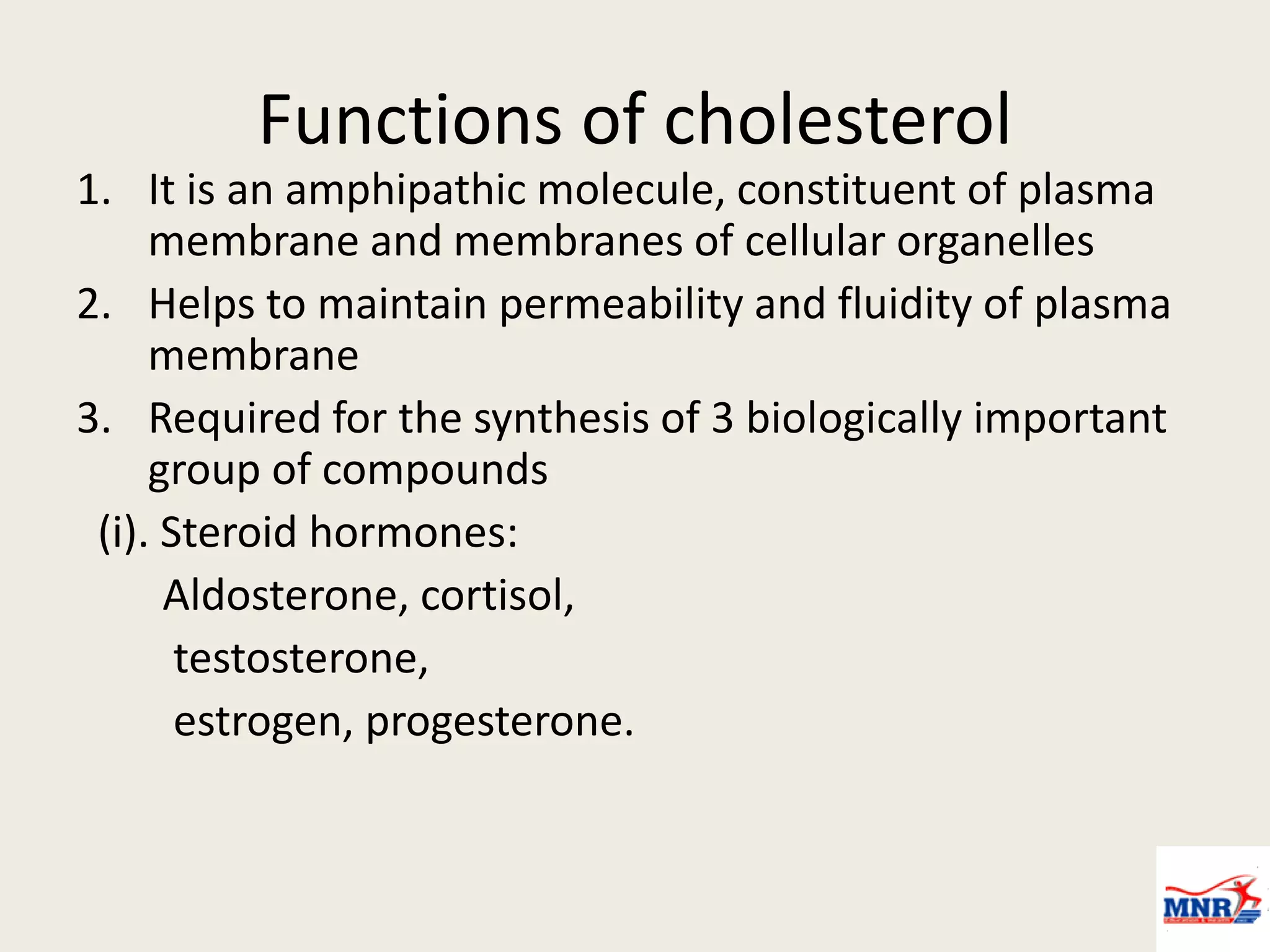Functions of cholesterol
1. It is an amphipathic molecule, constituent of plasma
membrane and membranes of cellular organelles
2. Helps to maintain permeability and fluidity of plasma
membrane
3. Required for the synthesis of 3 biologically important
group of compounds
(i). Steroid hormones:
Aldosterone, cortisol,
testosterone,
estrogen, progesterone.
 
