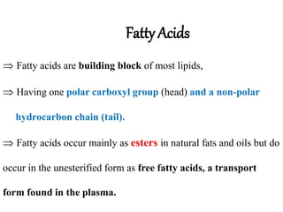 Fatty Acids
 Fatty acids are building block of most lipids,
 Having one polar carboxyl group (head) and a non-polar
hydrocarbon chain (tail).
 Fatty acids occur mainly as esters in natural fats and oils but do
occur in the unesterified form as free fatty acids, a transport
form found in the plasma.
 