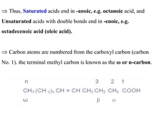 Thus, Saturated acids end in -anoic, e.g. octanoic acid, and
Unsaturated acids with double bonds end in -enoic, e.g.
octadecenoic acid (oleic acid).
 Carbon atoms are numbered from the carboxyl carbon (carbon
No. 1). the terminal methyl carbon is known as the ω or n-carbon.
 