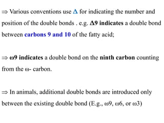  Various conventions use Δ for indicating the number and
position of the double bonds . e.g. Δ9 indicates a double bond
between carbons 9 and 10 of the fatty acid;
 ω9 indicates a double bond on the ninth carbon counting
from the ω- carbon.
 In animals, additional double bonds are introduced only
between the existing double bond (E.g., ω9, ω6, or ω3)
 