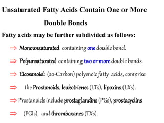 Unsaturated Fatty Acids Contain One or More
Double Bonds
Fatty acids may be further subdivided as follows:
 Monounsaturated containing one double bond.
 Polyunsaturated containing two or more double bonds.
 Eicosanoid: (20-Carbon) polyenoic fatty acids, comprise
 the Prostanoids, leukotrienes (LTs), lipoxins (LXs).
 Prostanoids include prostaglandins (PGs), prostacyclins
 (PGIs), and thromboxanes (TXs).
 