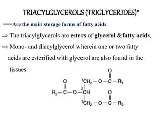 TRIACYLGLYCEROLS (TRIGLYCERIDES)*
===Are the main storage forms of fatty acids
 The triacylglycerols are esters of glycerol &fatty acids.
 Mono- and diacylglycerol wherein one or two fatty
acids are esterified with glycerol are also found in the
tissues.
 